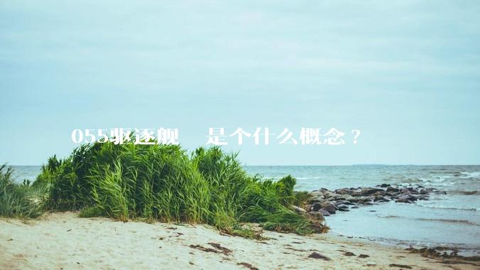 055驱逐舰  是个什么概念?